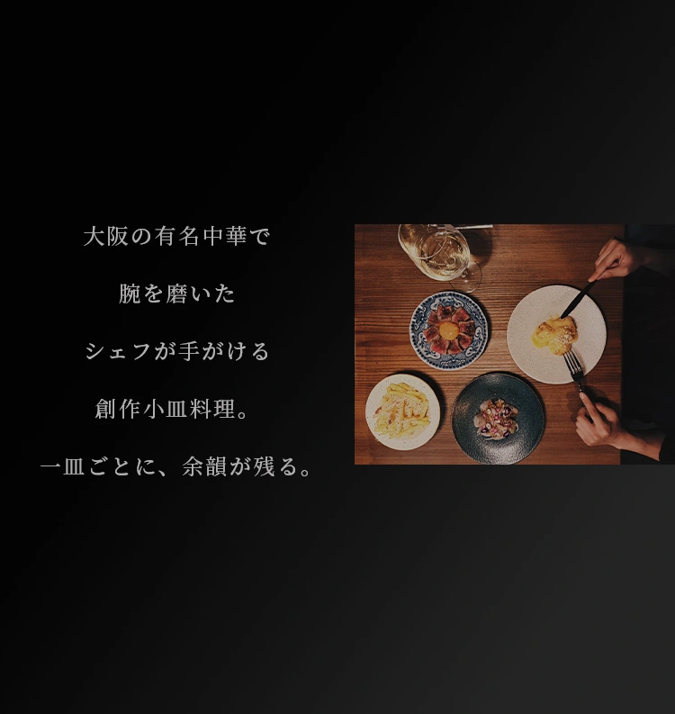 大阪の有名中華で腕を磨いたシェフが手がける創作小皿料理。 一皿ごとに、余韻が残る。